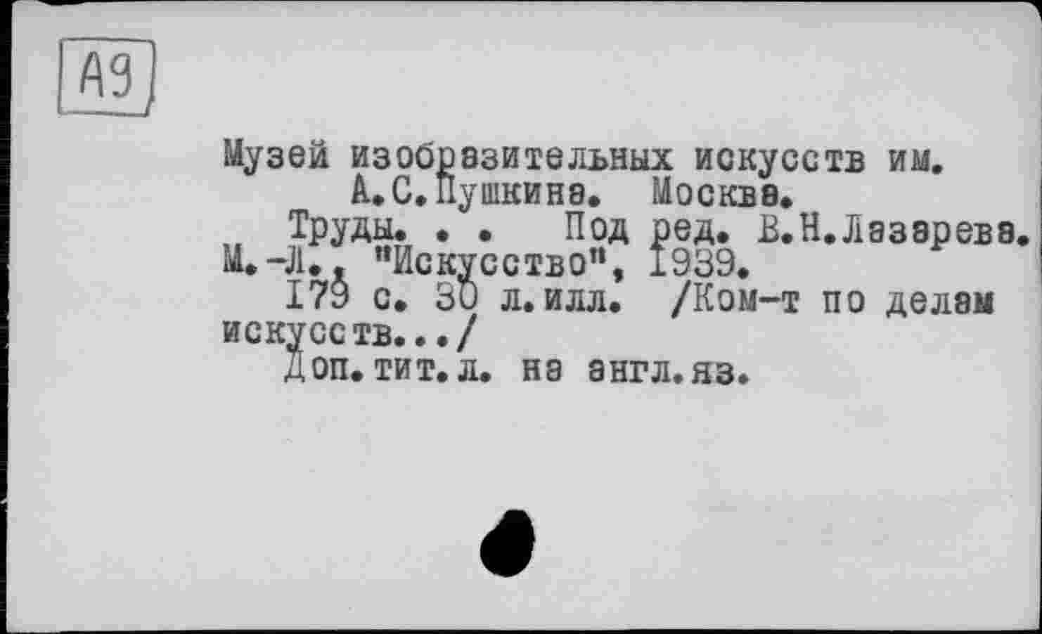 ﻿MJ
Музей изобразительных искусств им.
А. С, Пушкина. Москва.
Труды. . . Под ред. В. Н. Лазарева.
М.-Л.. "Искусство", 1939.
179 с. 30 л.илл. /Ком-т по делам искусств.../
Доп. тит.л. на англ.яз.